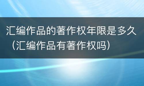 汇编作品的著作权年限是多久（汇编作品有著作权吗）