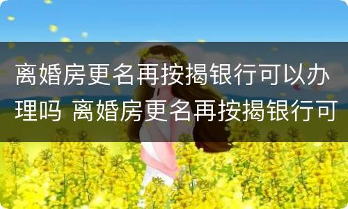 离婚房更名再按揭银行可以办理吗 离婚房更名再按揭银行可以办理吗要多少钱