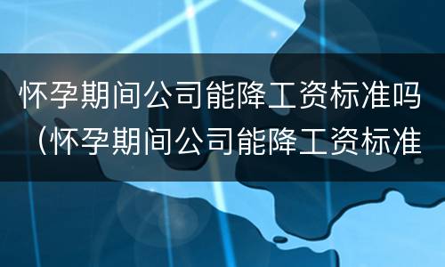 怀孕期间公司能降工资标准吗（怀孕期间公司能降工资标准吗怎么办）