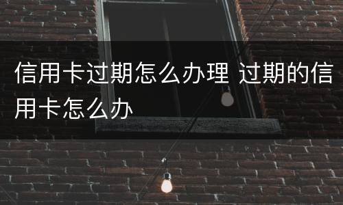 信用卡过期怎么办理 过期的信用卡怎么办