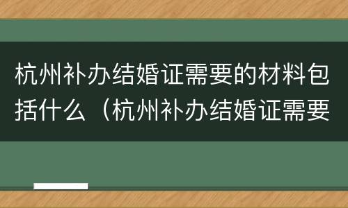杭州补办结婚证需要的材料包括什么（杭州补办结婚证需要的材料包括什么内容）