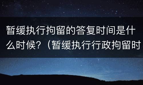 暂缓执行拘留的答复时间是什么时候?（暂缓执行行政拘留时间）