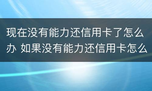 现在没有能力还信用卡了怎么办 如果没有能力还信用卡怎么办
