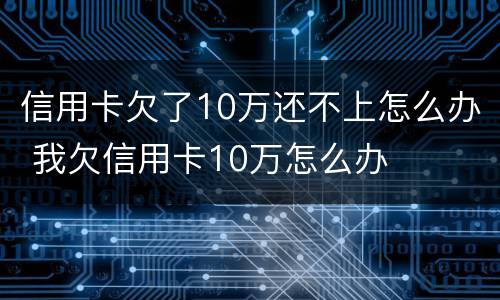 信用卡欠了10万还不上怎么办 我欠信用卡10万怎么办