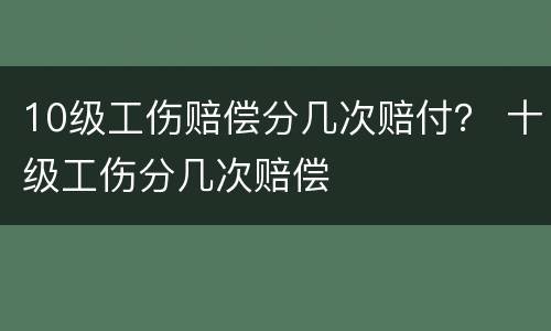 10级工伤赔偿分几次赔付？ 十级工伤分几次赔偿