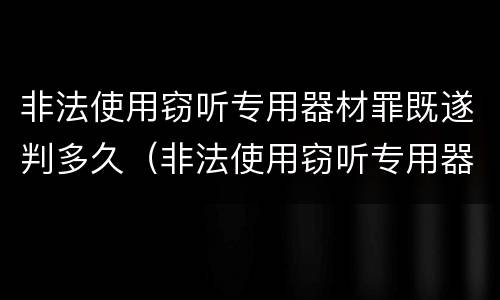 非法使用窃听专用器材罪既遂判多久（非法使用窃听专用器材罪既遂判多久以上）