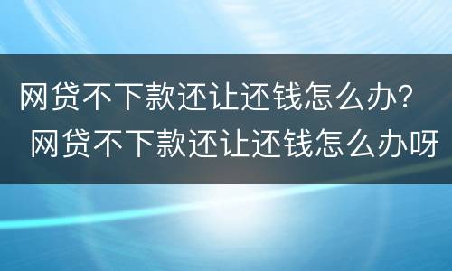 网贷不下款还让还钱怎么办？ 网贷不下款还让还钱怎么办呀