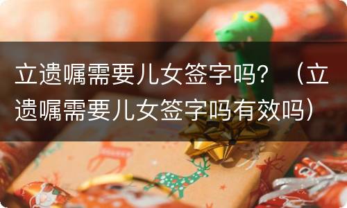 立遗嘱需要儿女签字吗？（立遗嘱需要儿女签字吗有效吗）