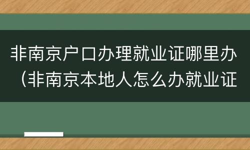 非南京户口办理就业证哪里办（非南京本地人怎么办就业证）