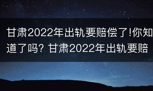 甘肃2022年出轨要赔偿了!你知道了吗? 甘肃2022年出轨要赔偿了!你知道了吗
