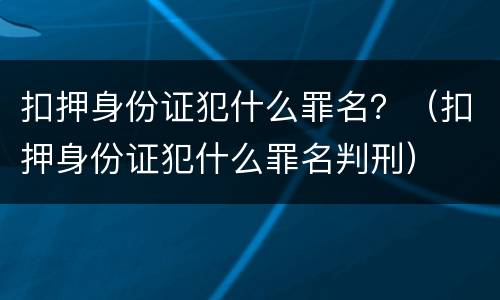 扣押身份证犯什么罪名？（扣押身份证犯什么罪名判刑）