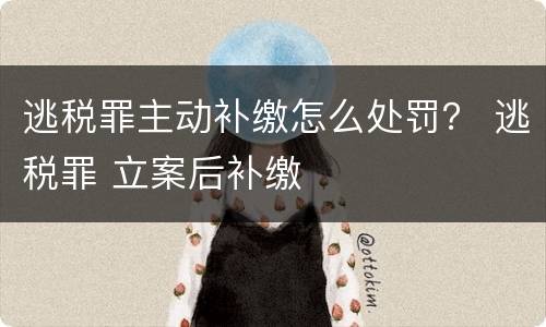 逃税罪主动补缴怎么处罚？ 逃税罪 立案后补缴