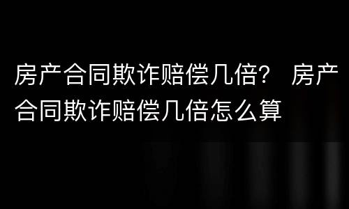 房产合同欺诈赔偿几倍？ 房产合同欺诈赔偿几倍怎么算