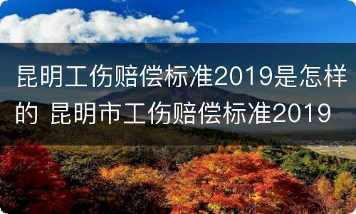 昆明工伤赔偿标准2019是怎样的 昆明市工伤赔偿标准2019