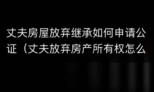 丈夫房屋放弃继承如何申请公证（丈夫放弃房产所有权怎么写）