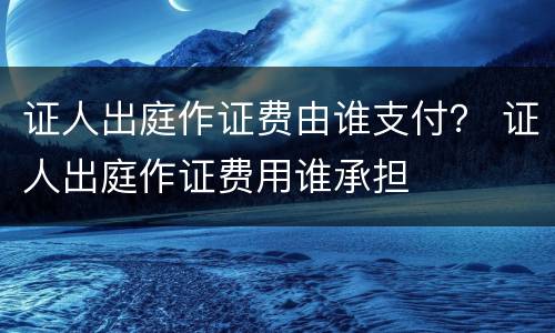 证人出庭作证费由谁支付？ 证人出庭作证费用谁承担