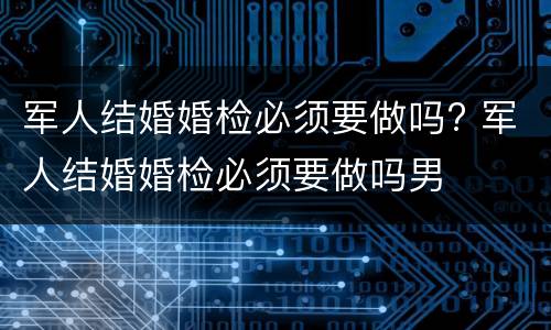 军人结婚婚检必须要做吗? 军人结婚婚检必须要做吗男