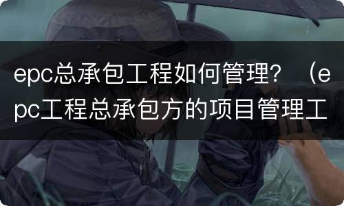 epc总承包工程如何管理？（epc工程总承包方的项目管理工作）