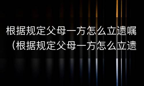 根据规定父母一方怎么立遗嘱（根据规定父母一方怎么立遗嘱给子女）
