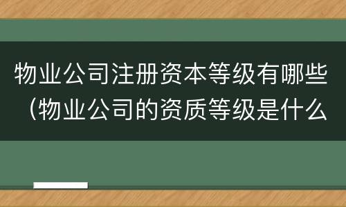 物业公司注册资本等级有哪些（物业公司的资质等级是什么意思）