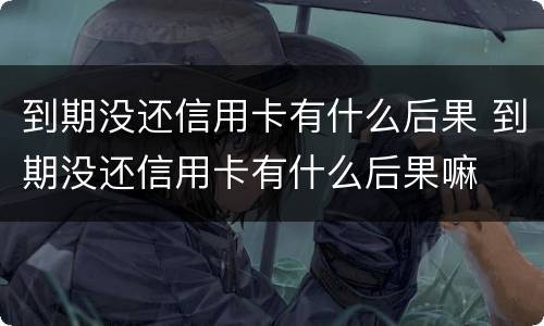到期没还信用卡有什么后果 到期没还信用卡有什么后果嘛