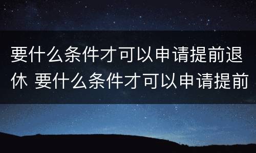 要什么条件才可以申请提前退休 要什么条件才可以申请提前退休呢