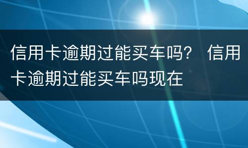 信用卡逾期过能买车吗？ 信用卡逾期过能买车吗现在