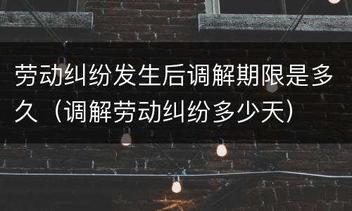 劳动纠纷发生后调解期限是多久（调解劳动纠纷多少天）