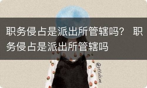 职务侵占是派出所管辖吗？ 职务侵占是派出所管辖吗