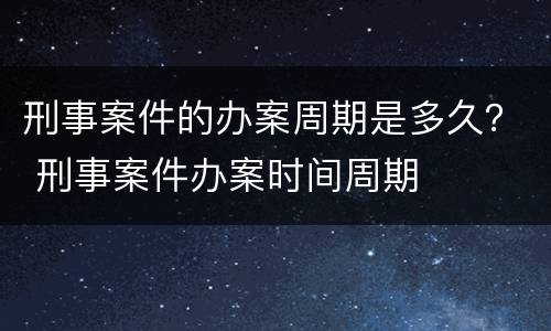 刑事案件的办案周期是多久？ 刑事案件办案时间周期