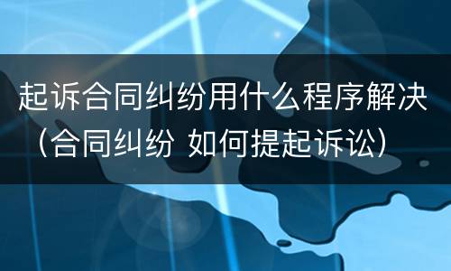 起诉合同纠纷用什么程序解决（合同纠纷 如何提起诉讼）