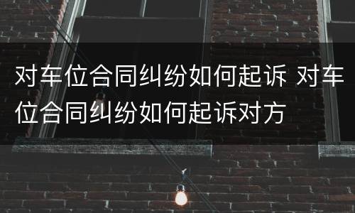 对车位合同纠纷如何起诉 对车位合同纠纷如何起诉对方
