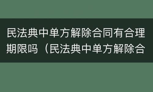民法典中单方解除合同有合理期限吗（民法典中单方解除合同有合理期限吗为什么）