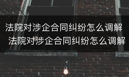 法院对涉企合同纠纷怎么调解 法院对涉企合同纠纷怎么调解的