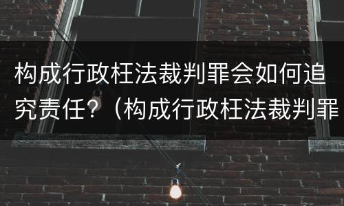构成行政枉法裁判罪会如何追究责任?（构成行政枉法裁判罪会如何追究责任呢）