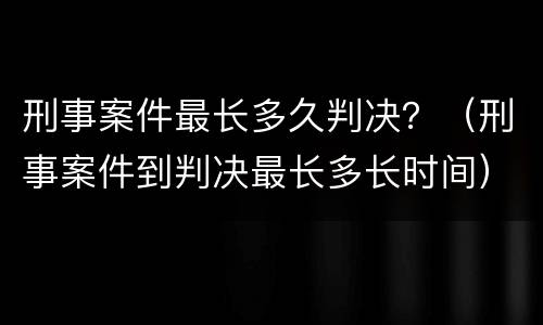 刑事案件最长多久判决？（刑事案件到判决最长多长时间）