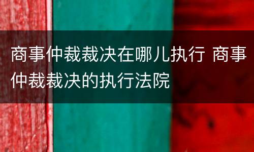 商事仲裁裁决在哪儿执行 商事仲裁裁决的执行法院
