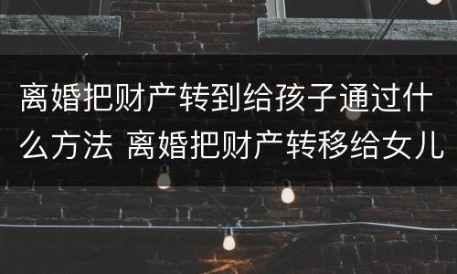 离婚把财产转到给孩子通过什么方法 离婚把财产转移给女儿