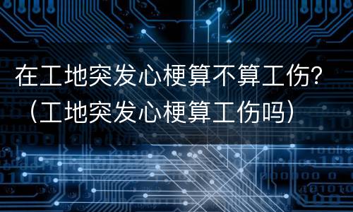 在工地突发心梗算不算工伤？（工地突发心梗算工伤吗）