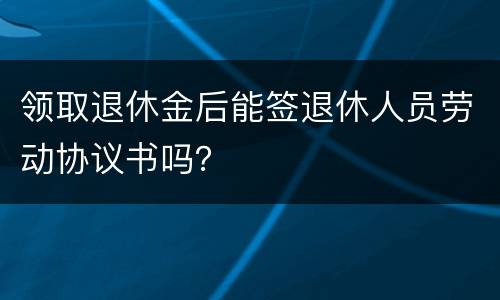 领取退休金后能签退休人员劳动协议书吗？