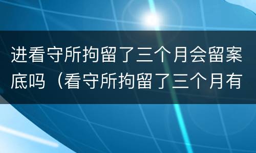 进看守所拘留了三个月会留案底吗（看守所拘留了三个月有案底吗）