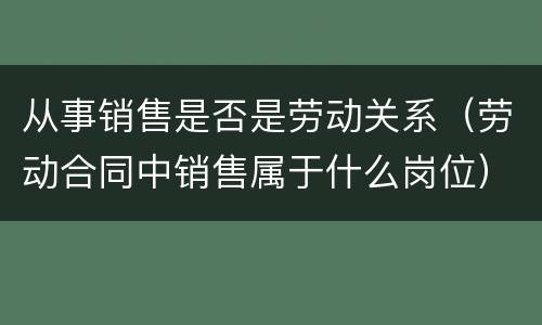 从事销售是否是劳动关系（劳动合同中销售属于什么岗位）