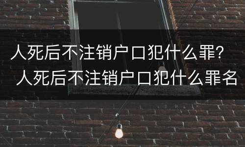 人死后不注销户口犯什么罪？ 人死后不注销户口犯什么罪名