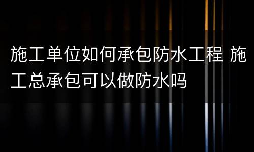 施工单位如何承包防水工程 施工总承包可以做防水吗