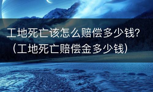 工地死亡该怎么赔偿多少钱？（工地死亡赔偿金多少钱）