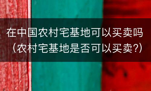在中国农村宅基地可以买卖吗（农村宅基地是否可以买卖?）