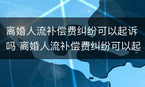 离婚人流补偿费纠纷可以起诉吗 离婚人流补偿费纠纷可以起诉吗怎么起诉