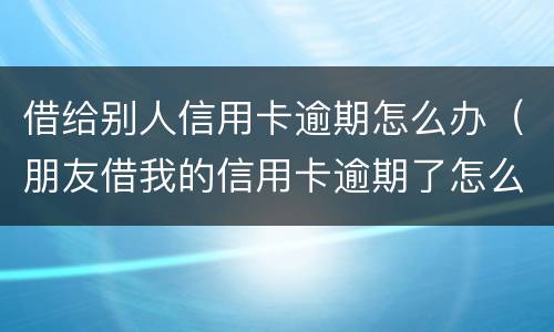 借给别人信用卡逾期怎么办（朋友借我的信用卡逾期了怎么办）