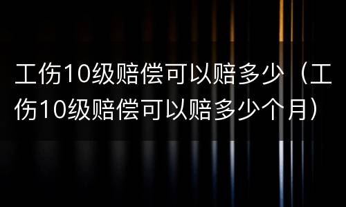 工伤10级赔偿可以赔多少（工伤10级赔偿可以赔多少个月）