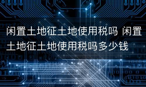 闲置土地征土地使用税吗 闲置土地征土地使用税吗多少钱